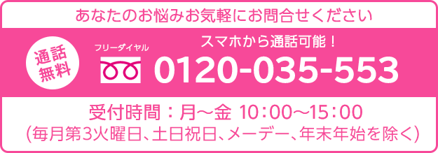 あなたのお悩みお気軽にお問い合わせください通話無料スマホから通話可能!フリーダイヤル0120-035-553受付時間:月~金 10:00~15:00(毎月第3火曜日、土日祝日、メーデー、年末年始を除く)